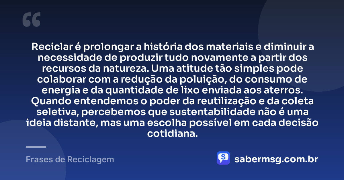 Reciclar é prolongar a história dos materiais e diminuir a necessidade de produzir tudo novamente a partir dos recursos da natureza. Uma atitude tão simples pode colaborar com a redução da poluição, do consumo de energia e da quantidade de lixo enviada aos aterros. Quando entendemos o poder da reutilização e da coleta seletiva, percebemos que sustentabilidade não é uma ideia distante, mas uma escolha possível em cada decisão cotidiana. — Frases de Reciclagem