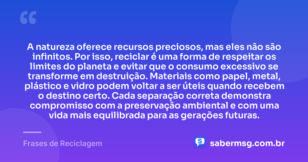 A natureza oferece recursos preciosos, mas eles não são infinitos. Por isso, reciclar é uma forma de respeitar os limites do planeta e evitar que o consumo excessivo se transforme em destruição. Materiais como papel, metal, plástico e vidro podem voltar a ser úteis quando recebem o destino certo. Cada separação correta demonstra compromisso com a preservação ambiental e com uma vida mais equilibrada para as gerações futuras. — Frases de Reciclagem