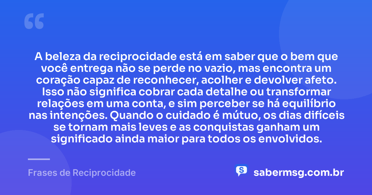 A beleza da reciprocidade está em saber que o bem que você entrega não se perde no vazio, mas encontra um coração capaz de reconhecer, acolher e devolver afeto. Isso não significa cobrar cada detalhe ou transformar relações em uma conta, e sim perceber se há equilíbrio nas intenções. Quando o cuidado é mútuo, os dias difíceis se tornam mais leves e as conquistas ganham um significado ainda maior para todos os envolvidos. — Frases de Reciprocidade