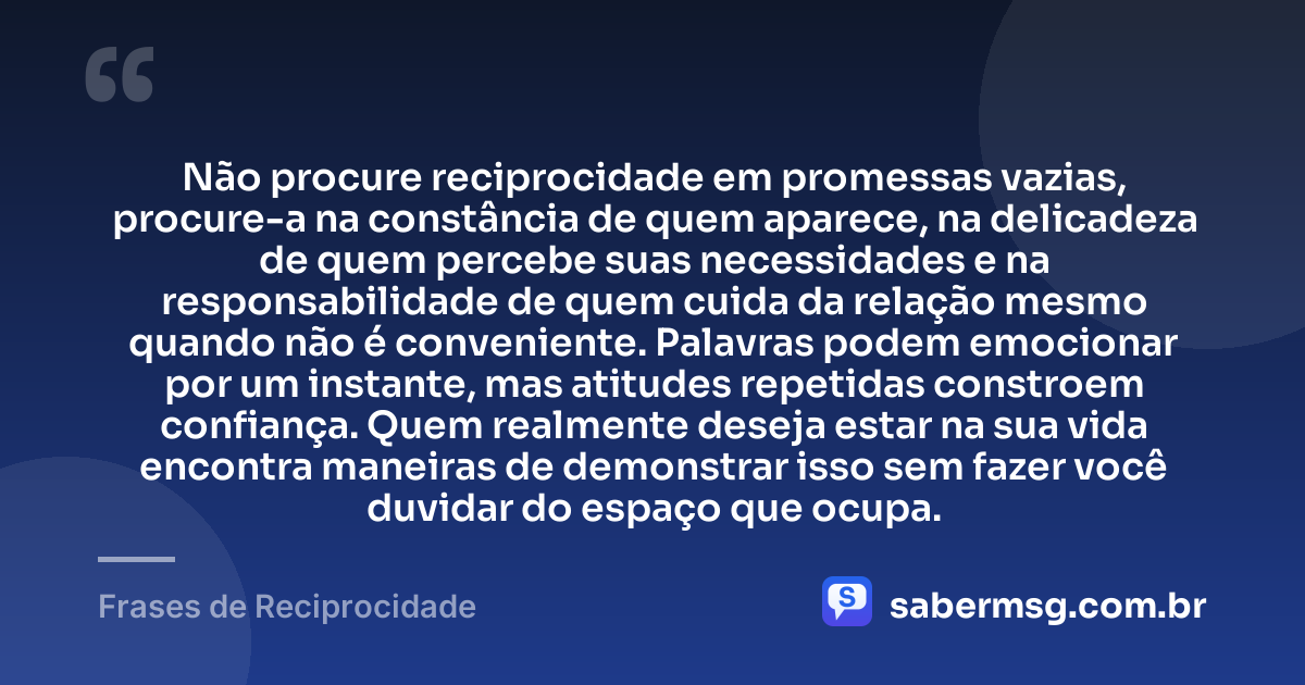 Não procure reciprocidade em promessas vazias, procure-a na constância de quem aparece, na delicadeza de quem percebe suas necessidades e na responsabilidade de quem cuida da relação mesmo quando não é conveniente. Palavras podem emocionar por um instante, mas atitudes repetidas constroem confiança. Quem realmente deseja estar na sua vida encontra maneiras de demonstrar isso sem fazer você duvidar do espaço que ocupa. — Frases de Reciprocidade