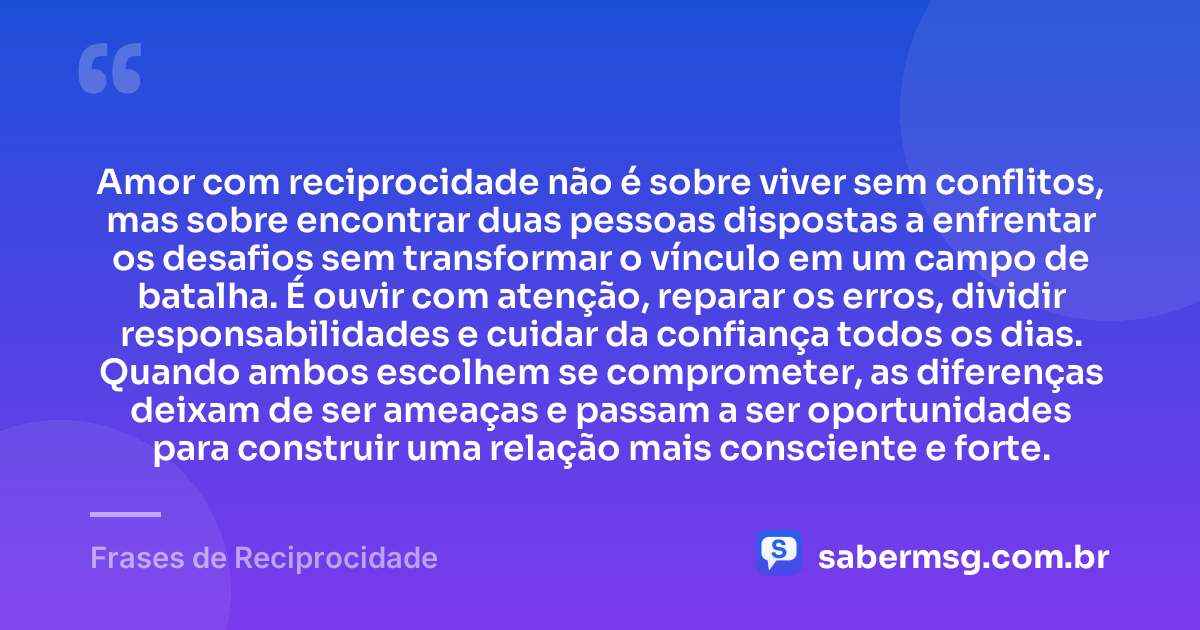 Amor com reciprocidade não é sobre viver sem conflitos, mas sobre encontrar duas pessoas dispostas a enfrentar os desafios sem transformar o vínculo em um campo de batalha. É ouvir com atenção, reparar os erros, dividir responsabilidades e cuidar da confiança todos os dias. Quando ambos escolhem se comprometer, as diferenças deixam de ser ameaças e passam a ser oportunidades para construir uma relação mais consciente e forte. — Frases de Reciprocidade