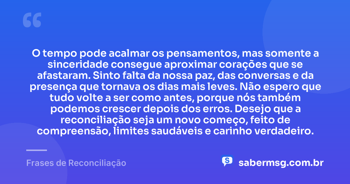 O tempo pode acalmar os pensamentos, mas somente a sinceridade consegue aproximar corações que se afastaram. Sinto falta da nossa paz, das conversas e da presença que tornava os dias mais leves. Não espero que tudo volte a ser como antes, porque nós também podemos crescer depois dos erros. Desejo que a reconciliação seja um novo começo, feito de compreensão, limites saudáveis e carinho verdadeiro. — Frases de Reconciliação