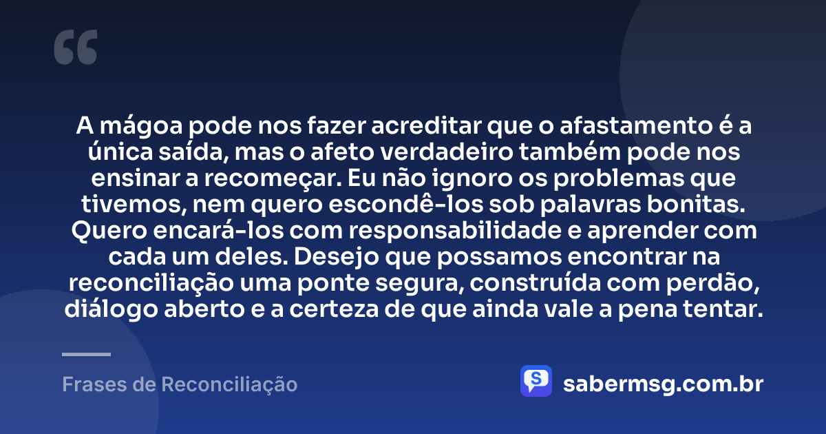 A mágoa pode nos fazer acreditar que o afastamento é a única saída, mas o afeto verdadeiro também pode nos ensinar a recomeçar. Eu não ignoro os problemas que tivemos, nem quero escondê-los sob palavras bonitas. Quero encará-los com responsabilidade e aprender com cada um deles. Desejo que possamos encontrar na reconciliação uma ponte segura, construída com perdão, diálogo aberto e a certeza de que ainda vale a pena tentar. — Frases de Reconciliação