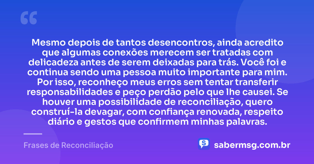Mesmo depois de tantos desencontros, ainda acredito que algumas conexões merecem ser tratadas com delicadeza antes de serem deixadas para trás. Você foi e continua sendo uma pessoa muito importante para mim. Por isso, reconheço meus erros sem tentar transferir responsabilidades e peço perdão pelo que lhe causei. Se houver uma possibilidade de reconciliação, quero construí-la devagar, com confiança renovada, respeito diário e gestos que confirmem minhas palavras. — Frases de Reconciliação