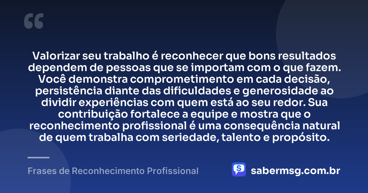 Valorizar seu trabalho é reconhecer que bons resultados dependem de pessoas que se importam com o que fazem. Você demonstra comprometimento em cada decisão, persistência diante das dificuldades e generosidade ao dividir experiências com quem está ao seu redor. Sua contribuição fortalece a equipe e mostra que o reconhecimento profissional é uma consequência natural de quem trabalha com seriedade, talento e propósito. — Frases de Reconhecimento Profissional