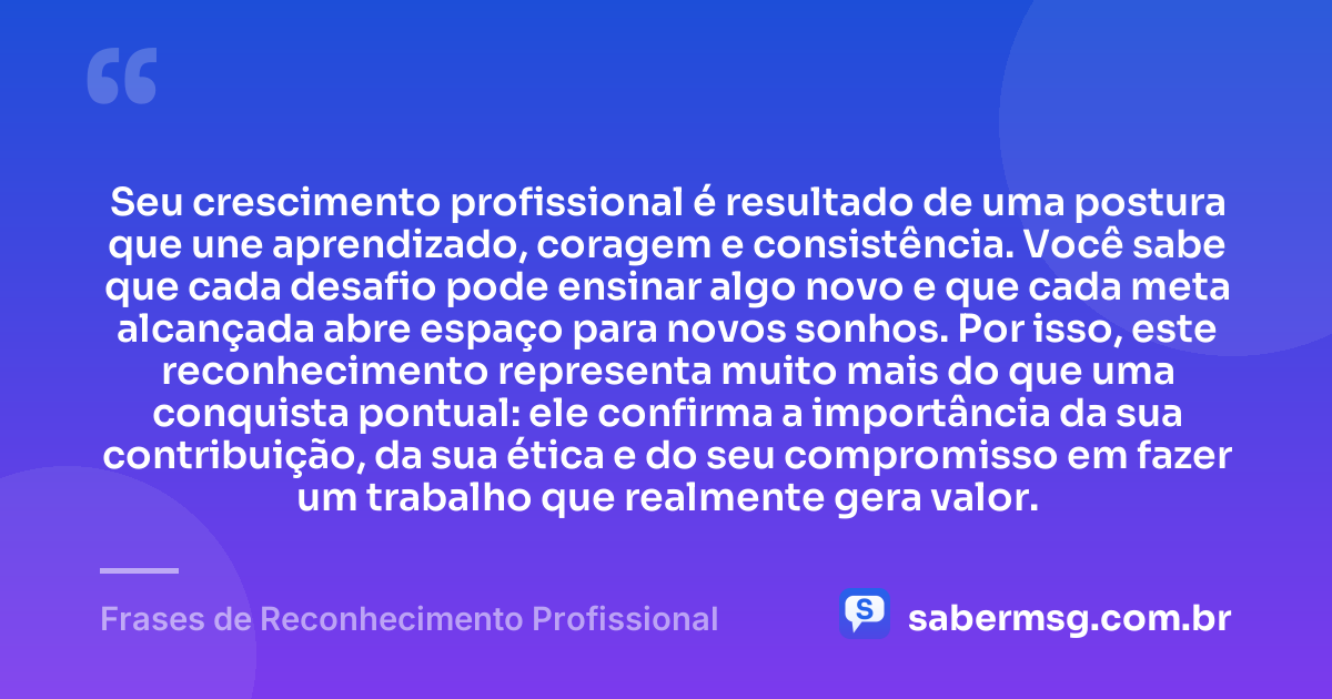 Seu crescimento profissional é resultado de uma postura que une aprendizado, coragem e consistência. Você sabe que cada desafio pode ensinar algo novo e que cada meta alcançada abre espaço para novos sonhos. Por isso, este reconhecimento representa muito mais do que uma conquista pontual: ele confirma a importância da sua contribuição, da sua ética e do seu compromisso em fazer um trabalho que realmente gera valor. — Frases de Reconhecimento Profissional