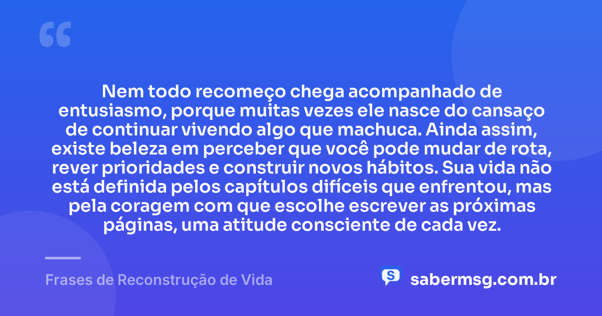 Nem todo recomeço chega acompanhado de entusiasmo, porque muitas vezes ele nasce do cansaço de continuar vivendo algo que machuca. Ainda assim, existe beleza em perceber que você pode mudar de rota, rever prioridades e construir novos hábitos. Sua vida não está definida pelos capítulos difíceis que enfrentou, mas pela coragem com que escolhe escrever as próximas páginas, uma atitude consciente de cada vez. — Frases de Reconstrução de Vida