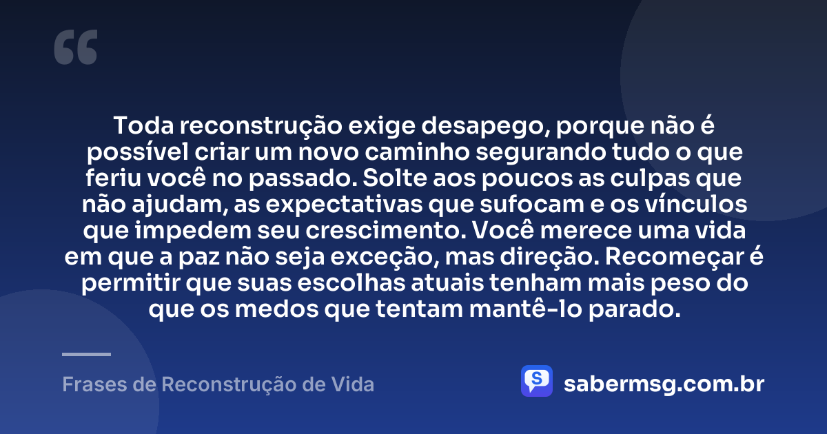 Toda reconstrução exige desapego, porque não é possível criar um novo caminho segurando tudo o que feriu você no passado. Solte aos poucos as culpas que não ajudam, as expectativas que sufocam e os vínculos que impedem seu crescimento. Você merece uma vida em que a paz não seja exceção, mas direção. Recomeçar é permitir que suas escolhas atuais tenham mais peso do que os medos que tentam mantê-lo parado. — Frases de Reconstrução de Vida