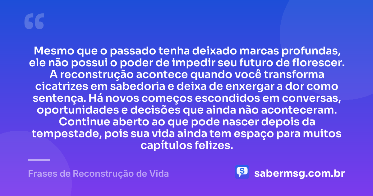 Mesmo que o passado tenha deixado marcas profundas, ele não possui o poder de impedir seu futuro de florescer. A reconstrução acontece quando você transforma cicatrizes em sabedoria e deixa de enxergar a dor como sentença. Há novos começos escondidos em conversas, oportunidades e decisões que ainda não aconteceram. Continue aberto ao que pode nascer depois da tempestade, pois sua vida ainda tem espaço para muitos capítulos felizes. — Frases de Reconstrução de Vida