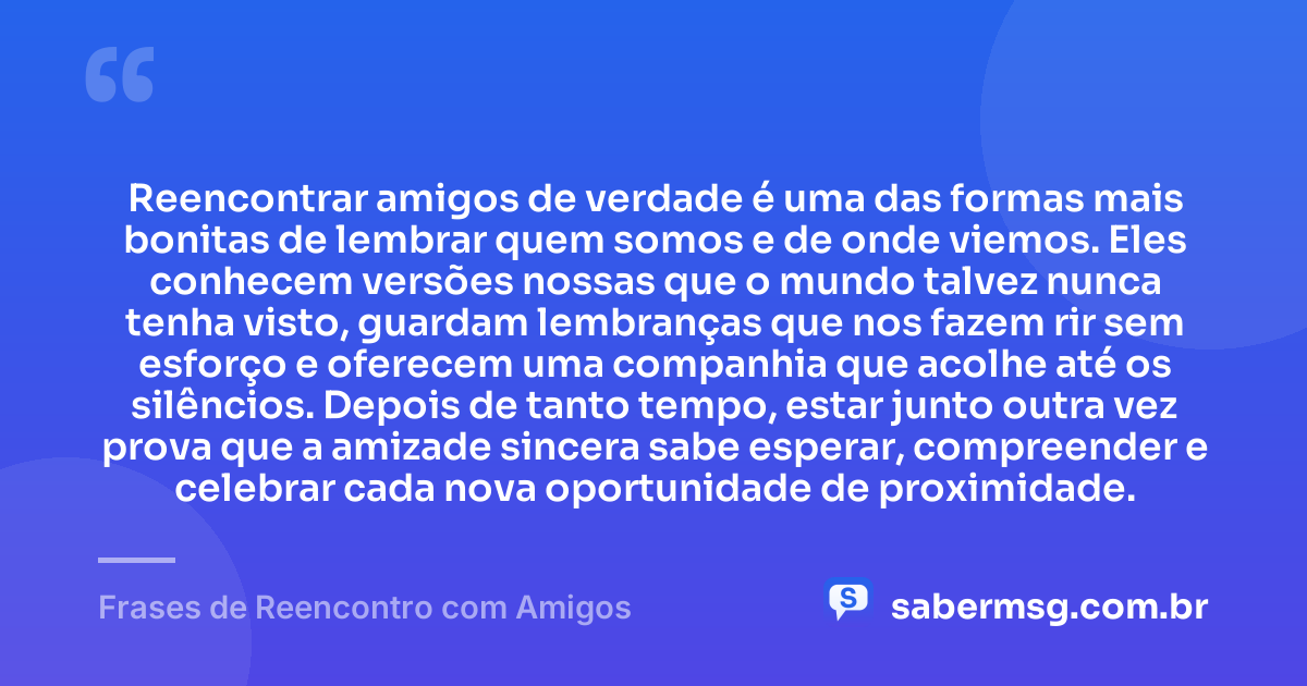 Reencontrar amigos de verdade é uma das formas mais bonitas de lembrar quem somos e de onde viemos. Eles conhecem versões nossas que o mundo talvez nunca tenha visto, guardam lembranças que nos fazem rir sem esforço e oferecem uma companhia que acolhe até os silêncios. Depois de tanto tempo, estar junto outra vez prova que a amizade sincera sabe esperar, compreender e celebrar cada nova oportunidade de proximidade. — Frases de Reencontro com Amigos