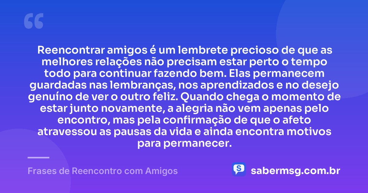 Reencontrar amigos é um lembrete precioso de que as melhores relações não precisam estar perto o tempo todo para continuar fazendo bem. Elas permanecem guardadas nas lembranças, nos aprendizados e no desejo genuíno de ver o outro feliz. Quando chega o momento de estar junto novamente, a alegria não vem apenas pelo encontro, mas pela confirmação de que o afeto atravessou as pausas da vida e ainda encontra motivos para permanecer. — Frases de Reencontro com Amigos