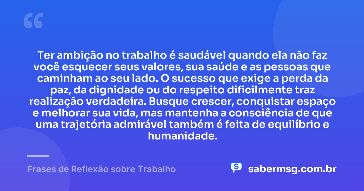 Ter ambição no trabalho é saudável quando ela não faz você esquecer seus valores, sua saúde e as pessoas que caminham ao seu lado. O sucesso que exige a perda da paz, da dignidade ou do respeito dificilmente traz realização verdadeira. Busque crescer, conquistar espaço e melhorar sua vida, mas mantenha a consciência de que uma trajetória admirável também é feita de equilíbrio e humanidade. — Frases de Reflexão sobre Trabalho