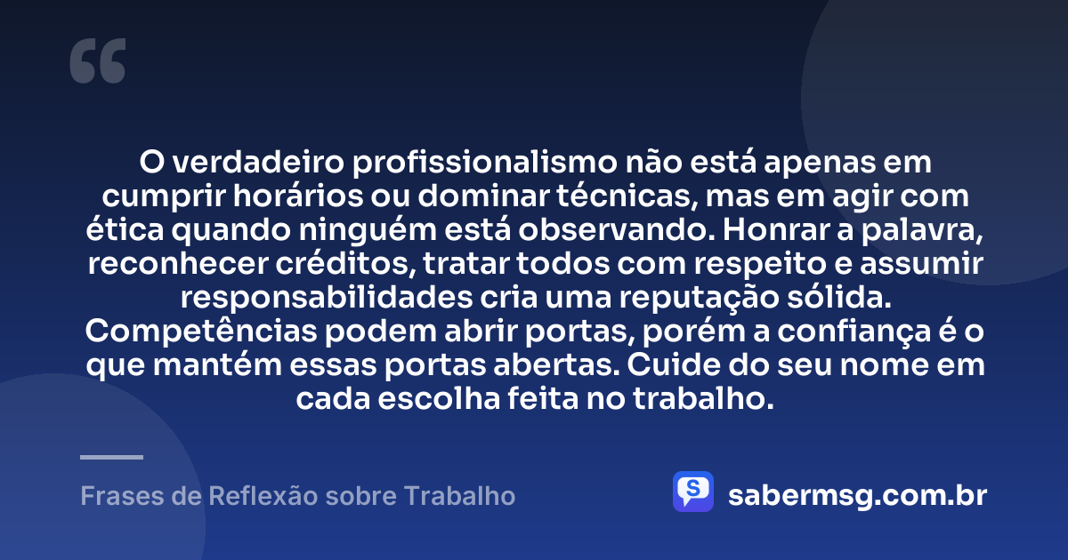 O verdadeiro profissionalismo não está apenas em cumprir horários ou dominar técnicas, mas em agir com ética quando ninguém está observando. Honrar a palavra, reconhecer créditos, tratar todos com respeito e assumir responsabilidades cria uma reputação sólida. Competências podem abrir portas, porém a confiança é o que mantém essas portas abertas. Cuide do seu nome em cada escolha feita no trabalho. — Frases de Reflexão sobre Trabalho