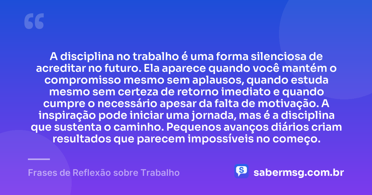 A disciplina no trabalho é uma forma silenciosa de acreditar no futuro. Ela aparece quando você mantém o compromisso mesmo sem aplausos, quando estuda mesmo sem certeza de retorno imediato e quando cumpre o necessário apesar da falta de motivação. A inspiração pode iniciar uma jornada, mas é a disciplina que sustenta o caminho. Pequenos avanços diários criam resultados que parecem impossíveis no começo. — Frases de Reflexão sobre Trabalho