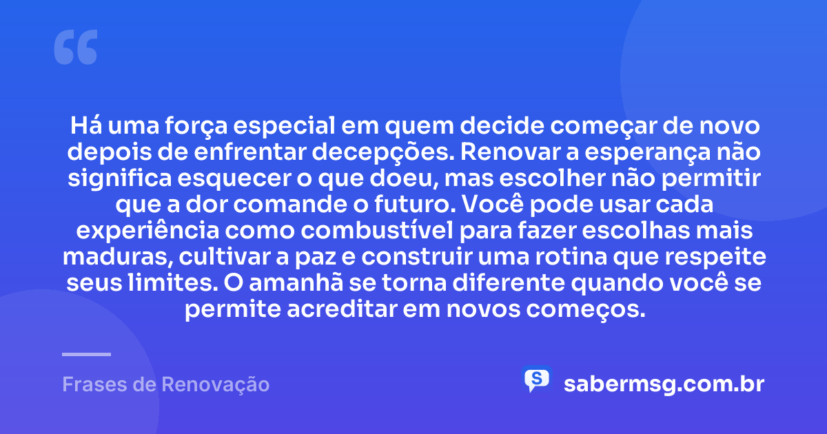 Há uma força especial em quem decide começar de novo depois de enfrentar decepções. Renovar a esperança não significa esquecer o que doeu, mas escolher não permitir que a dor comande o futuro. Você pode usar cada experiência como combustível para fazer escolhas mais maduras, cultivar a paz e construir uma rotina que respeite seus limites. O amanhã se torna diferente quando você se permite acreditar em novos começos. — Frases de Renovação