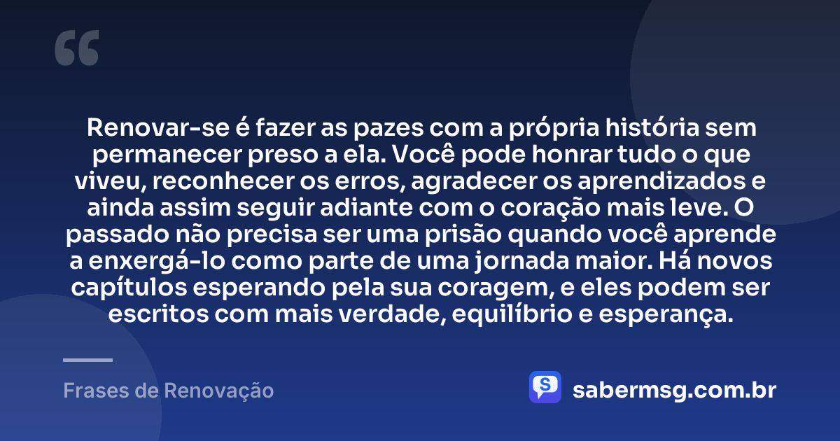 Renovar-se é fazer as pazes com a própria história sem permanecer preso a ela. Você pode honrar tudo o que viveu, reconhecer os erros, agradecer os aprendizados e ainda assim seguir adiante com o coração mais leve. O passado não precisa ser uma prisão quando você aprende a enxergá-lo como parte de uma jornada maior. Há novos capítulos esperando pela sua coragem, e eles podem ser escritos com mais verdade, equilíbrio e esperança. — Frases de Renovação