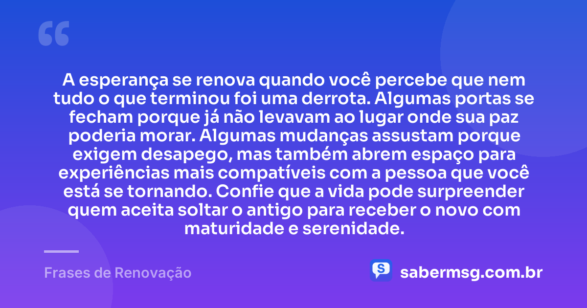 A esperança se renova quando você percebe que nem tudo o que terminou foi uma derrota. Algumas portas se fecham porque já não levavam ao lugar onde sua paz poderia morar. Algumas mudanças assustam porque exigem desapego, mas também abrem espaço para experiências mais compatíveis com a pessoa que você está se tornando. Confie que a vida pode surpreender quem aceita soltar o antigo para receber o novo com maturidade e serenidade. — Frases de Renovação