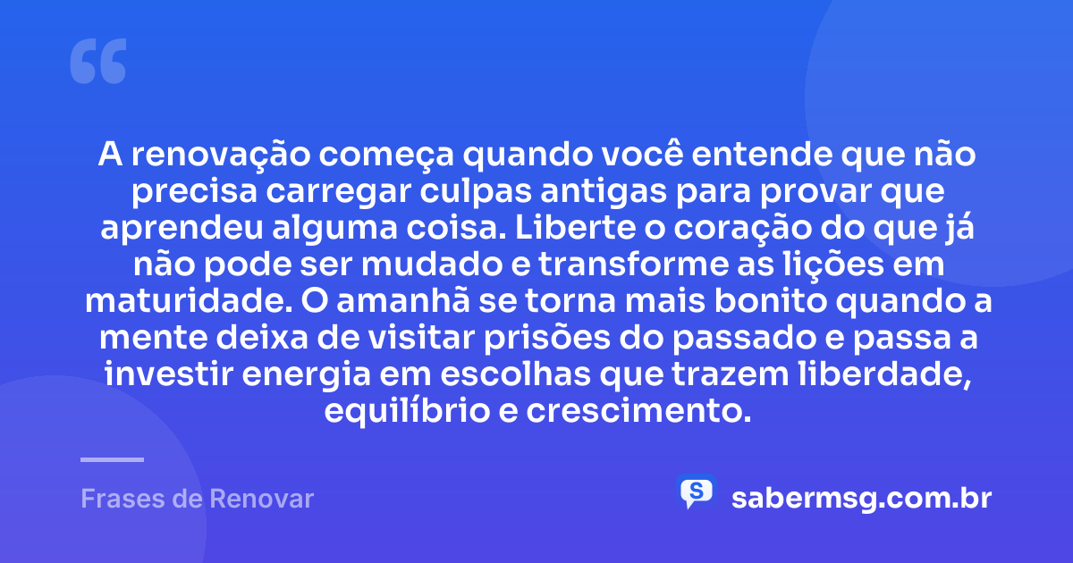 A renovação começa quando você entende que não precisa carregar culpas antigas para provar que aprendeu alguma coisa. Liberte o coração do que já não pode ser mudado e transforme as lições em maturidade. O amanhã se torna mais bonito quando a mente deixa de visitar prisões do passado e passa a investir energia em escolhas que trazem liberdade, equilíbrio e crescimento. — Frases de Renovar