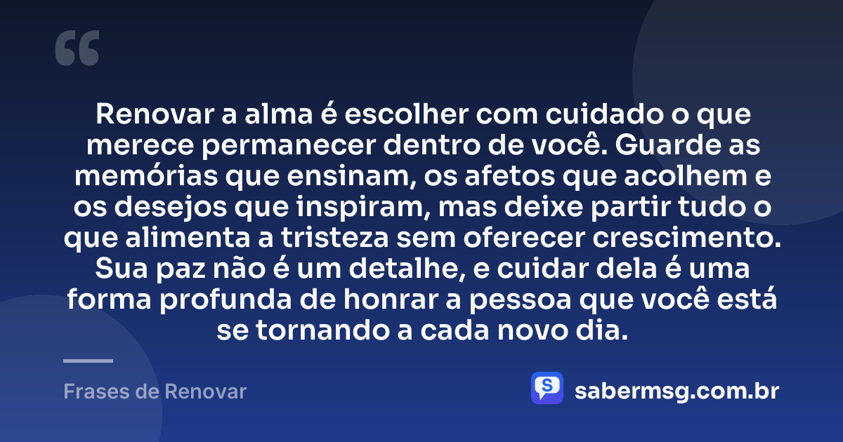 Renovar a alma é escolher com cuidado o que merece permanecer dentro de você. Guarde as memórias que ensinam, os afetos que acolhem e os desejos que inspiram, mas deixe partir tudo o que alimenta a tristeza sem oferecer crescimento. Sua paz não é um detalhe, e cuidar dela é uma forma profunda de honrar a pessoa que você está se tornando a cada novo dia. — Frases de Renovar