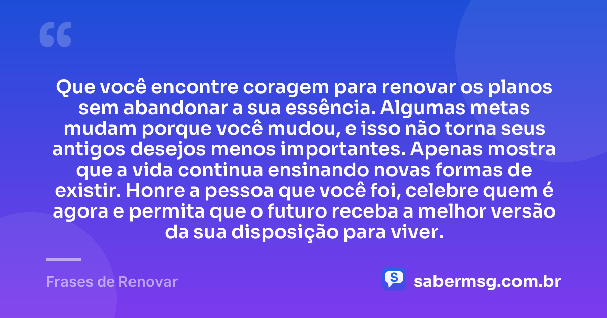 Que você encontre coragem para renovar os planos sem abandonar a sua essência. Algumas metas mudam porque você mudou, e isso não torna seus antigos desejos menos importantes. Apenas mostra que a vida continua ensinando novas formas de existir. Honre a pessoa que você foi, celebre quem é agora e permita que o futuro receba a melhor versão da sua disposição para viver. — Frases de Renovar