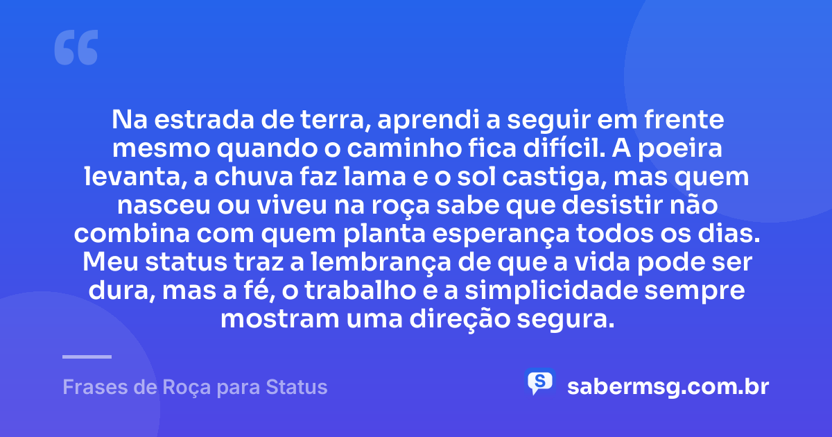 Na estrada de terra, aprendi a seguir em frente mesmo quando o caminho fica difícil. A poeira levanta, a chuva faz lama e o sol castiga, mas quem nasceu ou viveu na roça sabe que desistir não combina com quem planta esperança todos os dias. Meu status traz a lembrança de que a vida pode ser dura, mas a fé, o trabalho e a simplicidade sempre mostram uma direção segura. — Frases de Roça para Status