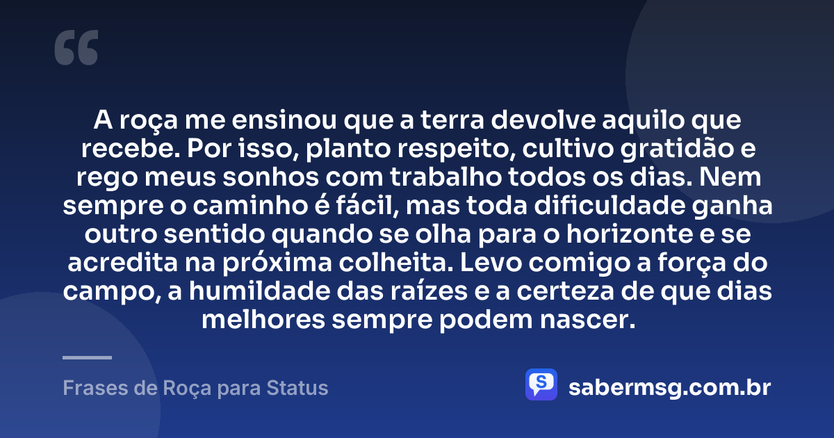 A roça me ensinou que a terra devolve aquilo que recebe. Por isso, planto respeito, cultivo gratidão e rego meus sonhos com trabalho todos os dias. Nem sempre o caminho é fácil, mas toda dificuldade ganha outro sentido quando se olha para o horizonte e se acredita na próxima colheita. Levo comigo a força do campo, a humildade das raízes e a certeza de que dias melhores sempre podem nascer. — Frases de Roça para Status