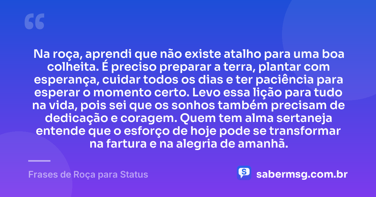 Na roça, aprendi que não existe atalho para uma boa colheita. É preciso preparar a terra, plantar com esperança, cuidar todos os dias e ter paciência para esperar o momento certo. Levo essa lição para tudo na vida, pois sei que os sonhos também precisam de dedicação e coragem. Quem tem alma sertaneja entende que o esforço de hoje pode se transformar na fartura e na alegria de amanhã. — Frases de Roça para Status