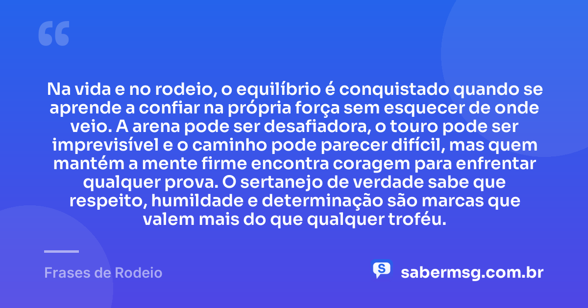 Na vida e no rodeio, o equilíbrio é conquistado quando se aprende a confiar na própria força sem esquecer de onde veio. A arena pode ser desafiadora, o touro pode ser imprevisível e o caminho pode parecer difícil, mas quem mantém a mente firme encontra coragem para enfrentar qualquer prova. O sertanejo de verdade sabe que respeito, humildade e determinação são marcas que valem mais do que qualquer troféu. — Frases de Rodeio