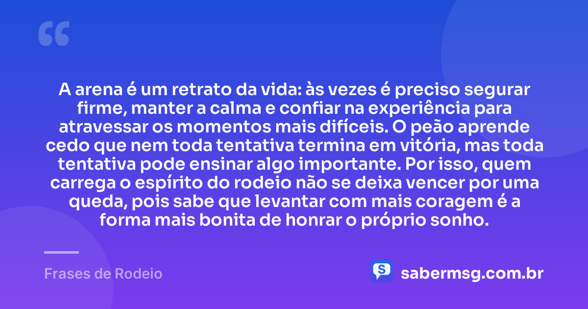 A arena é um retrato da vida: às vezes é preciso segurar firme, manter a calma e confiar na experiência para atravessar os momentos mais difíceis. O peão aprende cedo que nem toda tentativa termina em vitória, mas toda tentativa pode ensinar algo importante. Por isso, quem carrega o espírito do rodeio não se deixa vencer por uma queda, pois sabe que levantar com mais coragem é a forma mais bonita de honrar o próprio sonho. — Frases de Rodeio