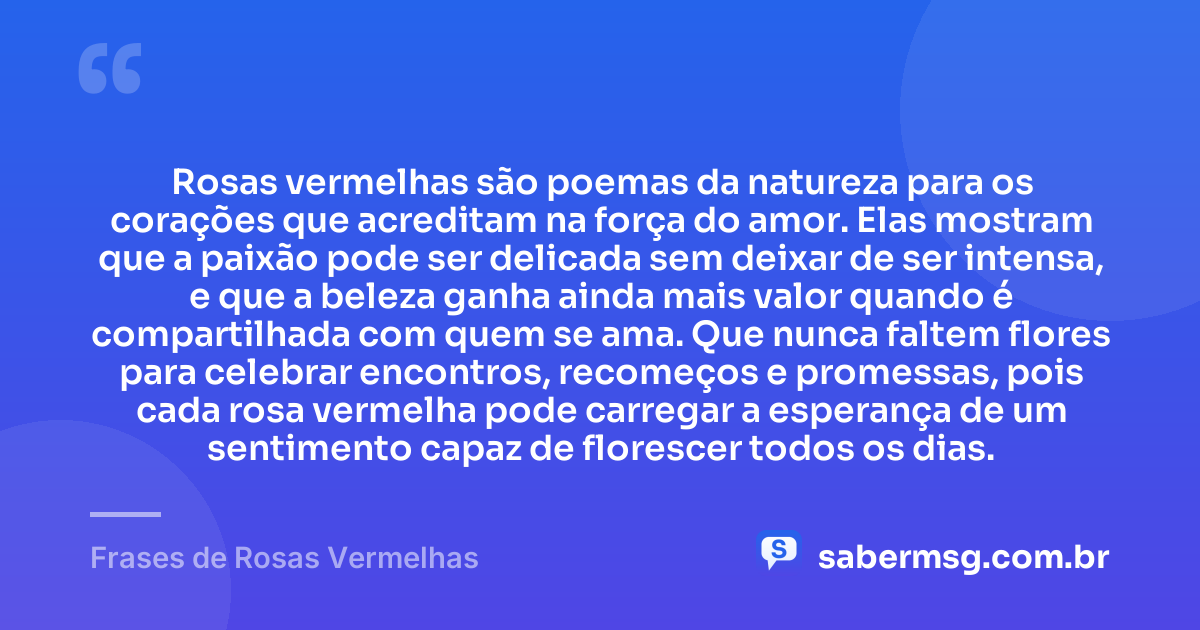 Rosas vermelhas são poemas da natureza para os corações que acreditam na força do amor. Elas mostram que a paixão pode ser delicada sem deixar de ser intensa, e que a beleza ganha ainda mais valor quando é compartilhada com quem se ama. Que nunca faltem flores para celebrar encontros, recomeços e promessas, pois cada rosa vermelha pode carregar a esperança de um sentimento capaz de florescer todos os dias. — Frases de Rosas Vermelhas