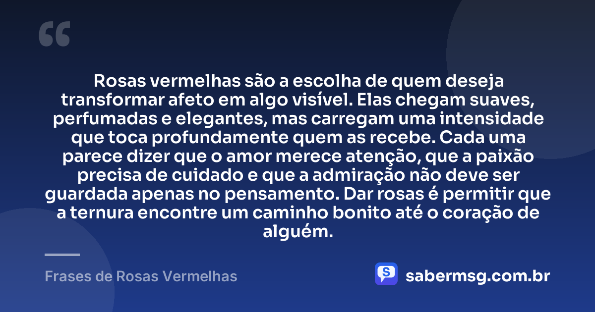 Rosas vermelhas são a escolha de quem deseja transformar afeto em algo visível. Elas chegam suaves, perfumadas e elegantes, mas carregam uma intensidade que toca profundamente quem as recebe. Cada uma parece dizer que o amor merece atenção, que a paixão precisa de cuidado e que a admiração não deve ser guardada apenas no pensamento. Dar rosas é permitir que a ternura encontre um caminho bonito até o coração de alguém. — Frases de Rosas Vermelhas