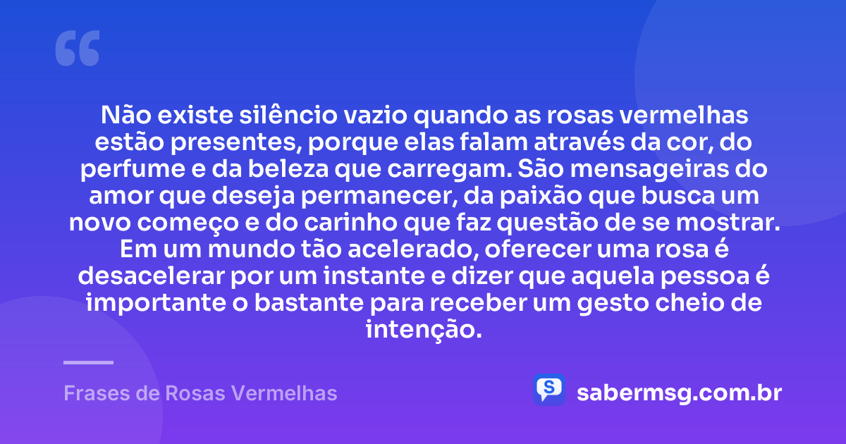 Não existe silêncio vazio quando as rosas vermelhas estão presentes, porque elas falam através da cor, do perfume e da beleza que carregam. São mensageiras do amor que deseja permanecer, da paixão que busca um novo começo e do carinho que faz questão de se mostrar. Em um mundo tão acelerado, oferecer uma rosa é desacelerar por um instante e dizer que aquela pessoa é importante o bastante para receber um gesto cheio de intenção. — Frases de Rosas Vermelhas