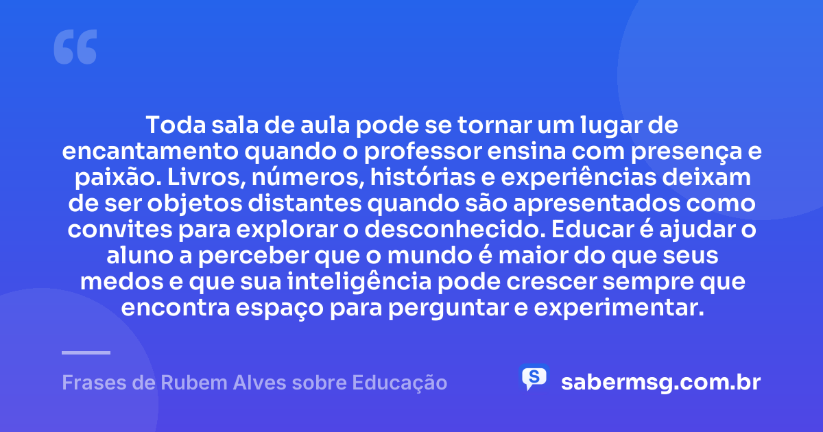 Toda sala de aula pode se tornar um lugar de encantamento quando o professor ensina com presença e paixão. Livros, números, histórias e experiências deixam de ser objetos distantes quando são apresentados como convites para explorar o desconhecido. Educar é ajudar o aluno a perceber que o mundo é maior do que seus medos e que sua inteligência pode crescer sempre que encontra espaço para perguntar e experimentar. — Frases de Rubem Alves sobre Educação