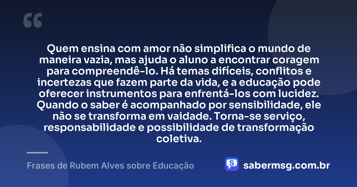 Quem ensina com amor não simplifica o mundo de maneira vazia, mas ajuda o aluno a encontrar coragem para compreendê-lo. Há temas difíceis, conflitos e incertezas que fazem parte da vida, e a educação pode oferecer instrumentos para enfrentá-los com lucidez. Quando o saber é acompanhado por sensibilidade, ele não se transforma em vaidade. Torna-se serviço, responsabilidade e possibilidade de transformação coletiva. — Frases de Rubem Alves sobre Educação