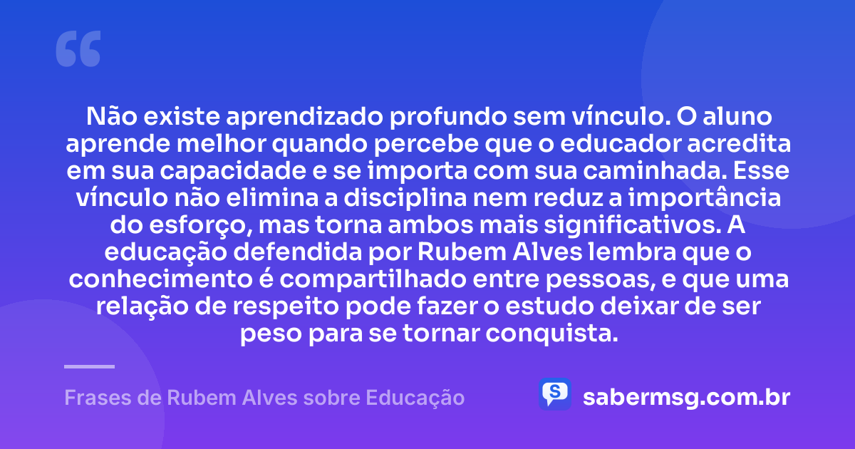Não existe aprendizado profundo sem vínculo. O aluno aprende melhor quando percebe que o educador acredita em sua capacidade e se importa com sua caminhada. Esse vínculo não elimina a disciplina nem reduz a importância do esforço, mas torna ambos mais significativos. A educação defendida por Rubem Alves lembra que o conhecimento é compartilhado entre pessoas, e que uma relação de respeito pode fazer o estudo deixar de ser peso para se tornar conquista. — Frases de Rubem Alves sobre Educação