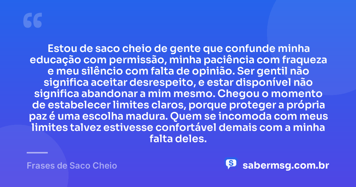 Estou de saco cheio de gente que confunde minha educação com permissão, minha paciência com fraqueza e meu silêncio com falta de opinião. Ser gentil não significa aceitar desrespeito, e estar disponível não significa abandonar a mim mesmo. Chegou o momento de estabelecer limites claros, porque proteger a própria paz é uma escolha madura. Quem se incomoda com meus limites talvez estivesse confortável demais com a minha falta deles. — Frases de Saco Cheio