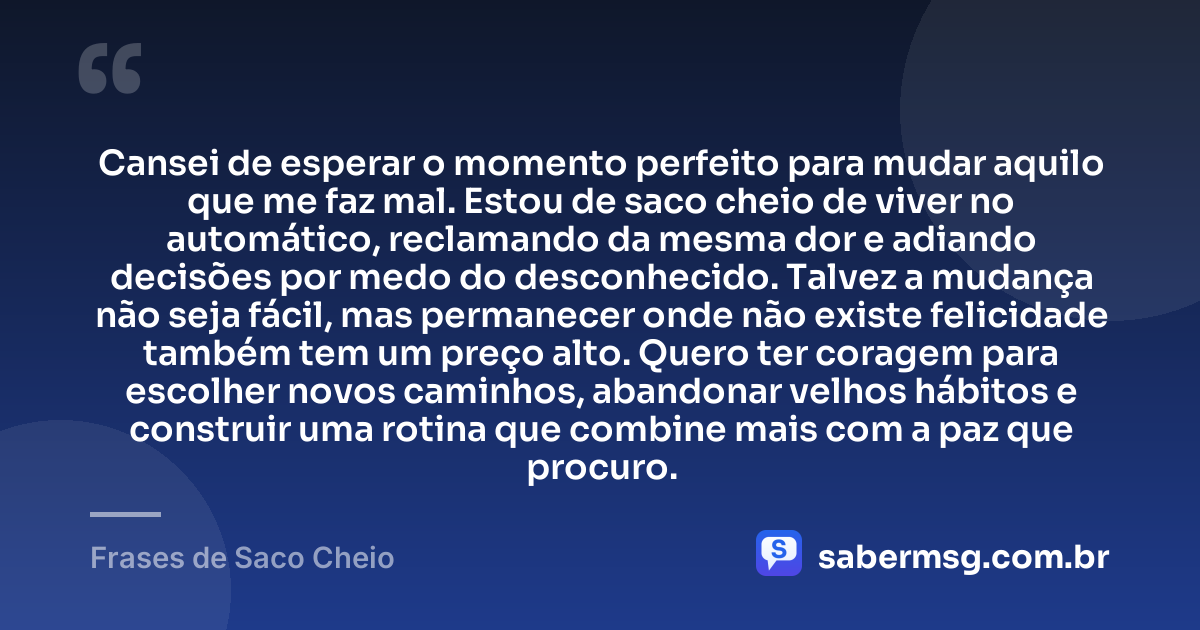 Cansei de esperar o momento perfeito para mudar aquilo que me faz mal. Estou de saco cheio de viver no automático, reclamando da mesma dor e adiando decisões por medo do desconhecido. Talvez a mudança não seja fácil, mas permanecer onde não existe felicidade também tem um preço alto. Quero ter coragem para escolher novos caminhos, abandonar velhos hábitos e construir uma rotina que combine mais com a paz que procuro. — Frases de Saco Cheio