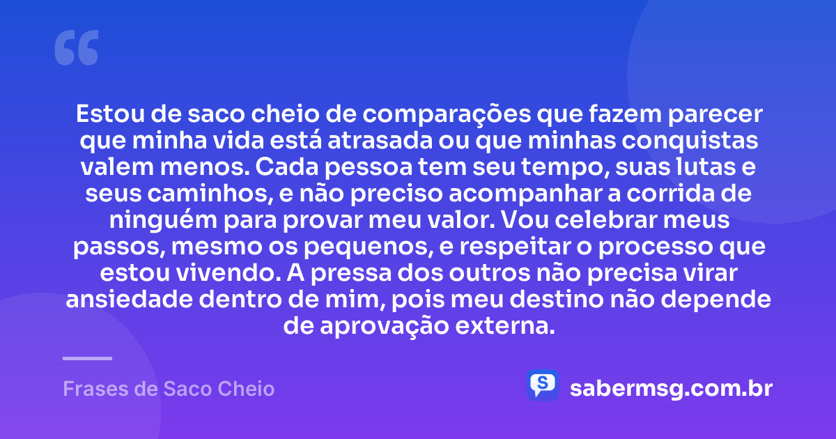 Estou de saco cheio de comparações que fazem parecer que minha vida está atrasada ou que minhas conquistas valem menos. Cada pessoa tem seu tempo, suas lutas e seus caminhos, e não preciso acompanhar a corrida de ninguém para provar meu valor. Vou celebrar meus passos, mesmo os pequenos, e respeitar o processo que estou vivendo. A pressa dos outros não precisa virar ansiedade dentro de mim, pois meu destino não depende de aprovação externa. — Frases de Saco Cheio