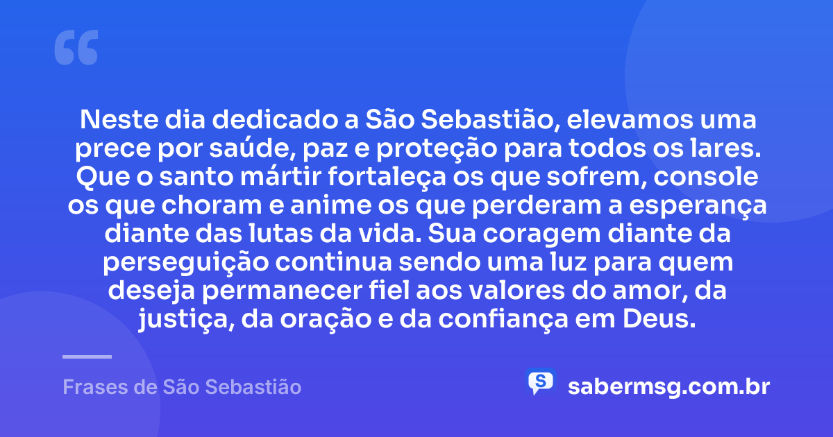 Neste dia dedicado a São Sebastião, elevamos uma prece por saúde, paz e proteção para todos os lares. Que o santo mártir fortaleça os que sofrem, console os que choram e anime os que perderam a esperança diante das lutas da vida. Sua coragem diante da perseguição continua sendo uma luz para quem deseja permanecer fiel aos valores do amor, da justiça, da oração e da confiança em Deus. — Frases de São Sebastião