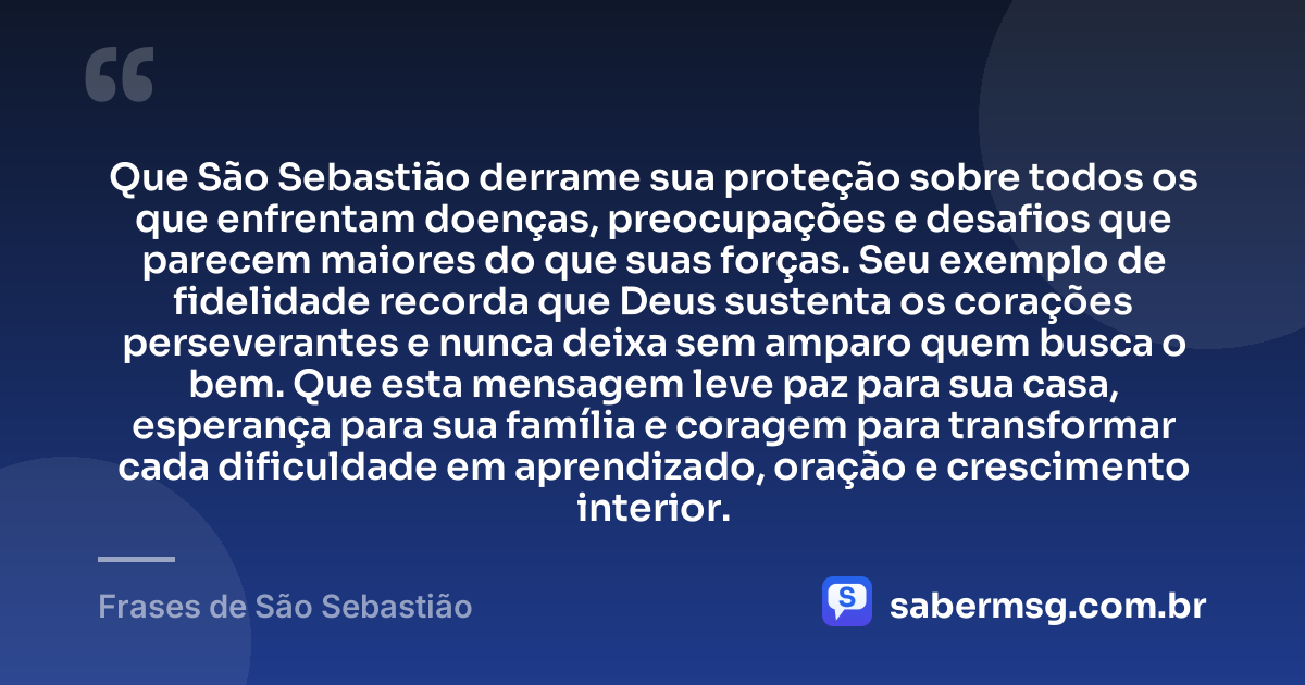 Que São Sebastião derrame sua proteção sobre todos os que enfrentam doenças, preocupações e desafios que parecem maiores do que suas forças. Seu exemplo de fidelidade recorda que Deus sustenta os corações perseverantes e nunca deixa sem amparo quem busca o bem. Que esta mensagem leve paz para sua casa, esperança para sua família e coragem para transformar cada dificuldade em aprendizado, oração e crescimento interior. — Frases de São Sebastião