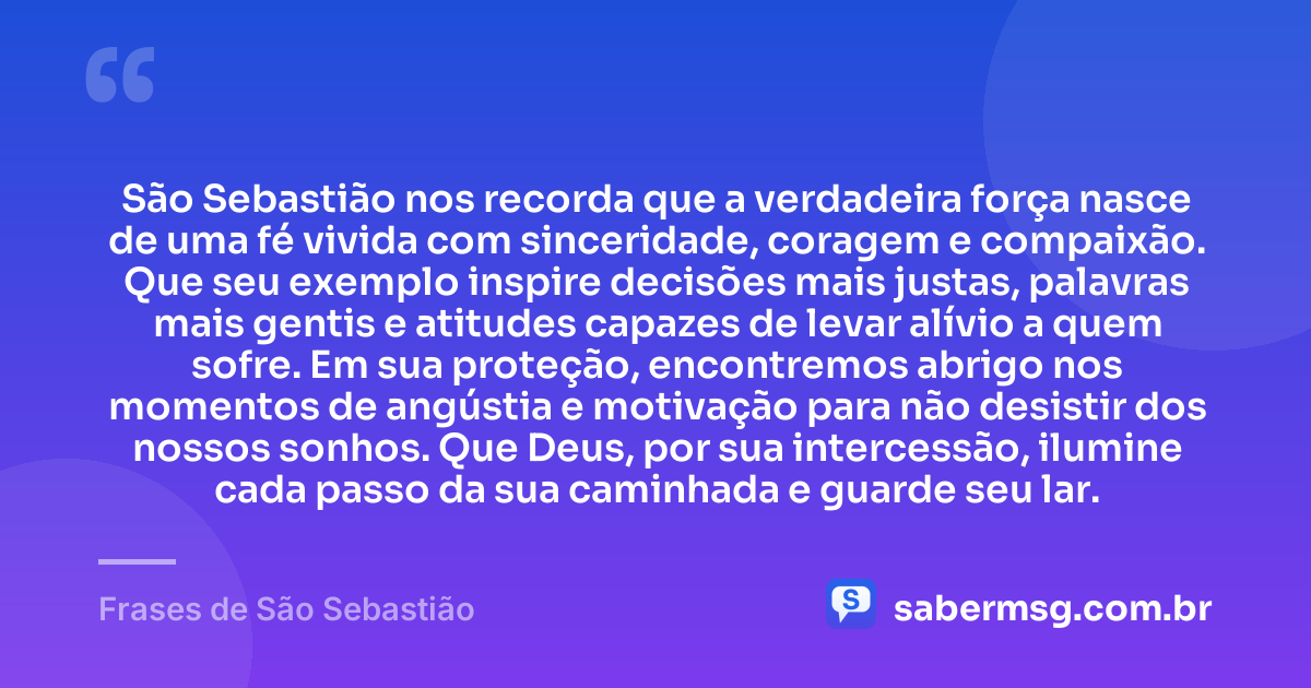 São Sebastião nos recorda que a verdadeira força nasce de uma fé vivida com sinceridade, coragem e compaixão. Que seu exemplo inspire decisões mais justas, palavras mais gentis e atitudes capazes de levar alívio a quem sofre. Em sua proteção, encontremos abrigo nos momentos de angústia e motivação para não desistir dos nossos sonhos. Que Deus, por sua intercessão, ilumine cada passo da sua caminhada e guarde seu lar. — Frases de São Sebastião