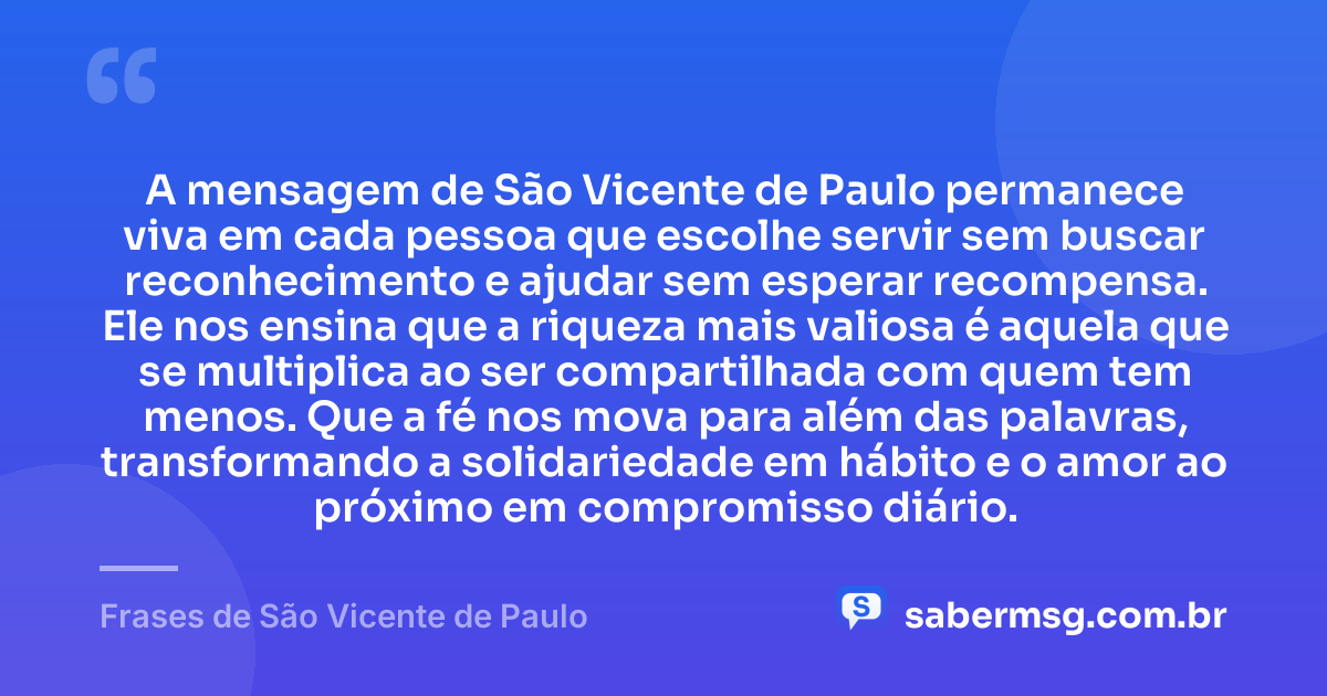 A mensagem de São Vicente de Paulo permanece viva em cada pessoa que escolhe servir sem buscar reconhecimento e ajudar sem esperar recompensa. Ele nos ensina que a riqueza mais valiosa é aquela que se multiplica ao ser compartilhada com quem tem menos. Que a fé nos mova para além das palavras, transformando a solidariedade em hábito e o amor ao próximo em compromisso diário. — Frases de São Vicente de Paulo