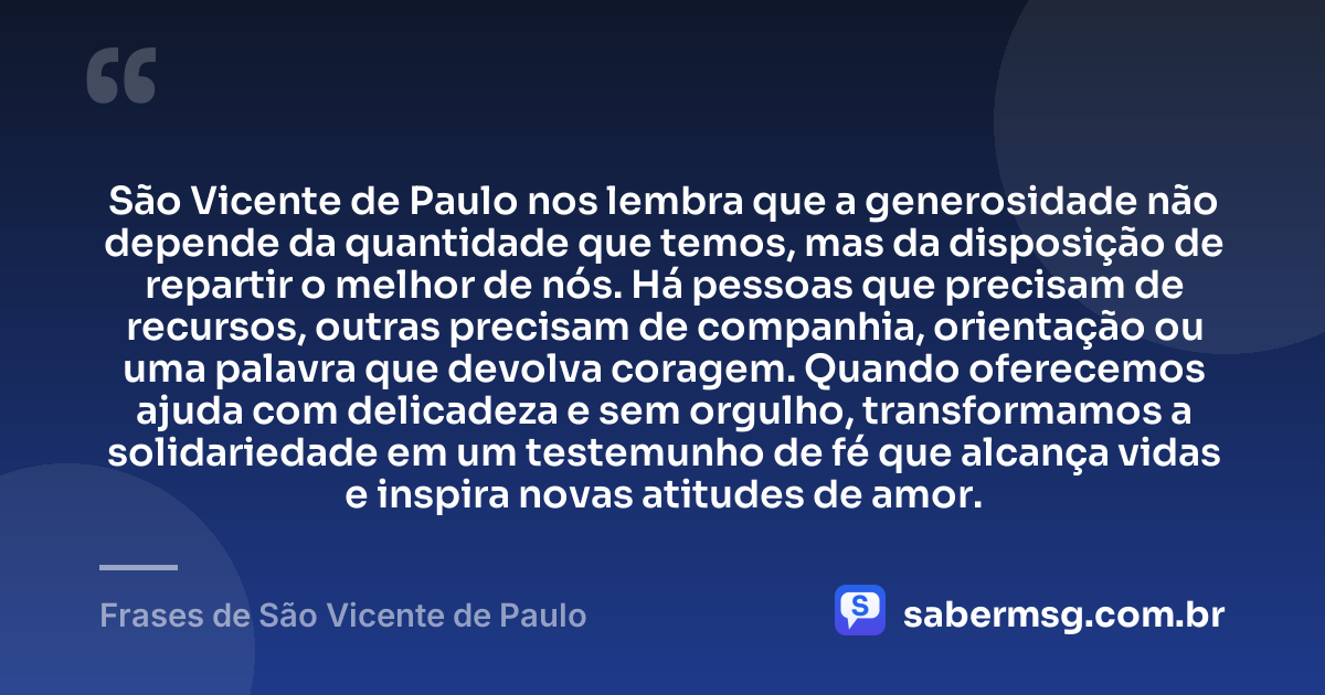 São Vicente de Paulo nos lembra que a generosidade não depende da quantidade que temos, mas da disposição de repartir o melhor de nós. Há pessoas que precisam de recursos, outras precisam de companhia, orientação ou uma palavra que devolva coragem. Quando oferecemos ajuda com delicadeza e sem orgulho, transformamos a solidariedade em um testemunho de fé que alcança vidas e inspira novas atitudes de amor. — Frases de São Vicente de Paulo