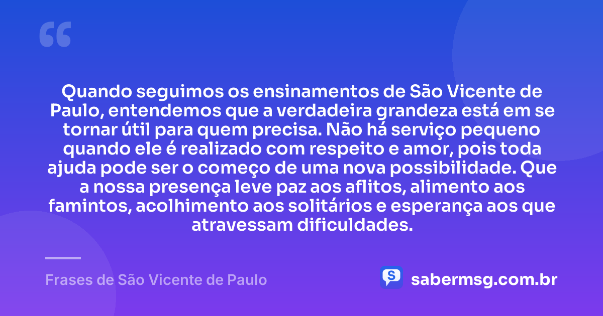 Quando seguimos os ensinamentos de São Vicente de Paulo, entendemos que a verdadeira grandeza está em se tornar útil para quem precisa. Não há serviço pequeno quando ele é realizado com respeito e amor, pois toda ajuda pode ser o começo de uma nova possibilidade. Que a nossa presença leve paz aos aflitos, alimento aos famintos, acolhimento aos solitários e esperança aos que atravessam dificuldades. — Frases de São Vicente de Paulo