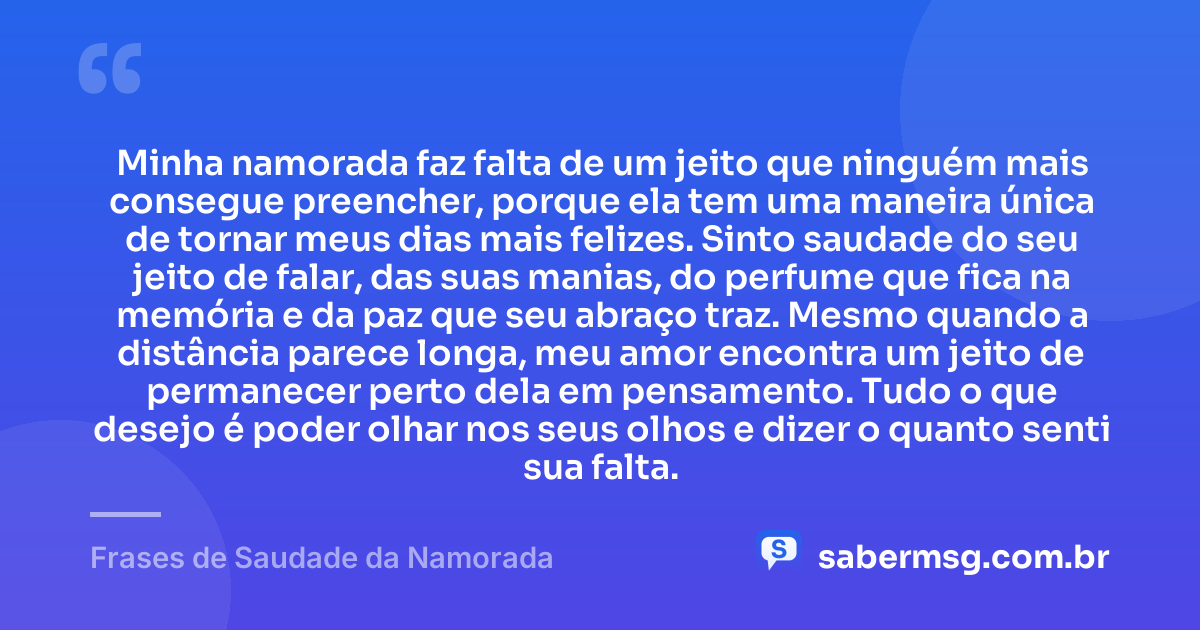 Minha namorada faz falta de um jeito que ninguém mais consegue preencher, porque ela tem uma maneira única de tornar meus dias mais felizes. Sinto saudade do seu jeito de falar, das suas manias, do perfume que fica na memória e da paz que seu abraço traz. Mesmo quando a distância parece longa, meu amor encontra um jeito de permanecer perto dela em pensamento. Tudo o que desejo é poder olhar nos seus olhos e dizer o quanto senti sua falta. — Frases de Saudade da Namorada