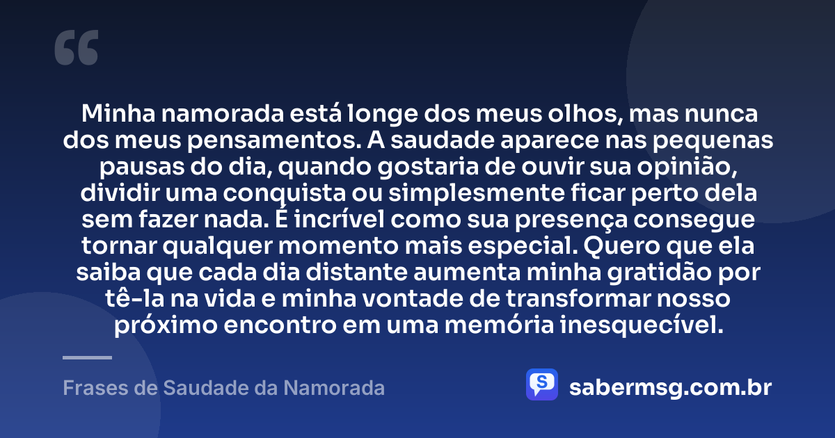 Minha namorada está longe dos meus olhos, mas nunca dos meus pensamentos. A saudade aparece nas pequenas pausas do dia, quando gostaria de ouvir sua opinião, dividir uma conquista ou simplesmente ficar perto dela sem fazer nada. É incrível como sua presença consegue tornar qualquer momento mais especial. Quero que ela saiba que cada dia distante aumenta minha gratidão por tê-la na vida e minha vontade de transformar nosso próximo encontro em uma memória inesquecível. — Frases de Saudade da Namorada