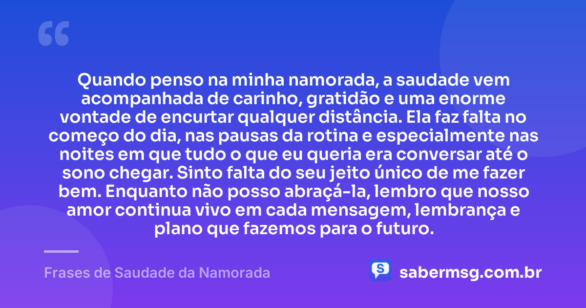 Quando penso na minha namorada, a saudade vem acompanhada de carinho, gratidão e uma enorme vontade de encurtar qualquer distância. Ela faz falta no começo do dia, nas pausas da rotina e especialmente nas noites em que tudo o que eu queria era conversar até o sono chegar. Sinto falta do seu jeito único de me fazer bem. Enquanto não posso abraçá-la, lembro que nosso amor continua vivo em cada mensagem, lembrança e plano que fazemos para o futuro. — Frases de Saudade da Namorada