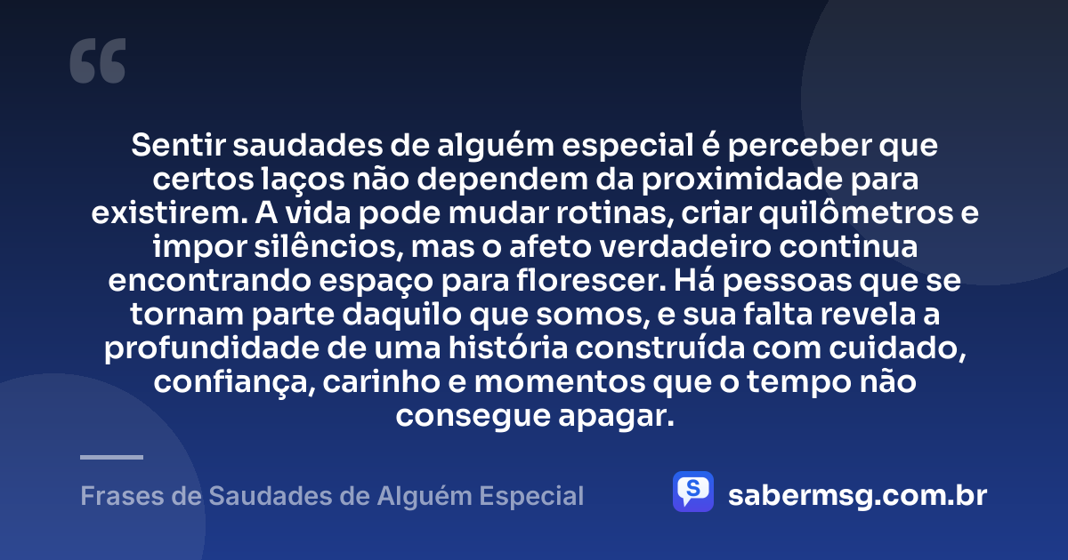 Sentir saudades de alguém especial é perceber que certos laços não dependem da proximidade para existirem. A vida pode mudar rotinas, criar quilômetros e impor silêncios, mas o afeto verdadeiro continua encontrando espaço para florescer. Há pessoas que se tornam parte daquilo que somos, e sua falta revela a profundidade de uma história construída com cuidado, confiança, carinho e momentos que o tempo não consegue apagar. — Frases de Saudades de Alguém Especial