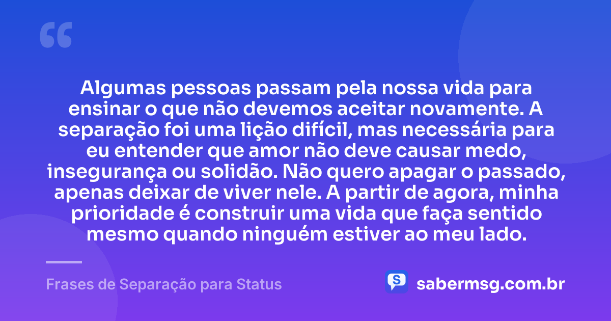 Algumas pessoas passam pela nossa vida para ensinar o que não devemos aceitar novamente. A separação foi uma lição difícil, mas necessária para eu entender que amor não deve causar medo, insegurança ou solidão. Não quero apagar o passado, apenas deixar de viver nele. A partir de agora, minha prioridade é construir uma vida que faça sentido mesmo quando ninguém estiver ao meu lado. — Frases de Separação para Status