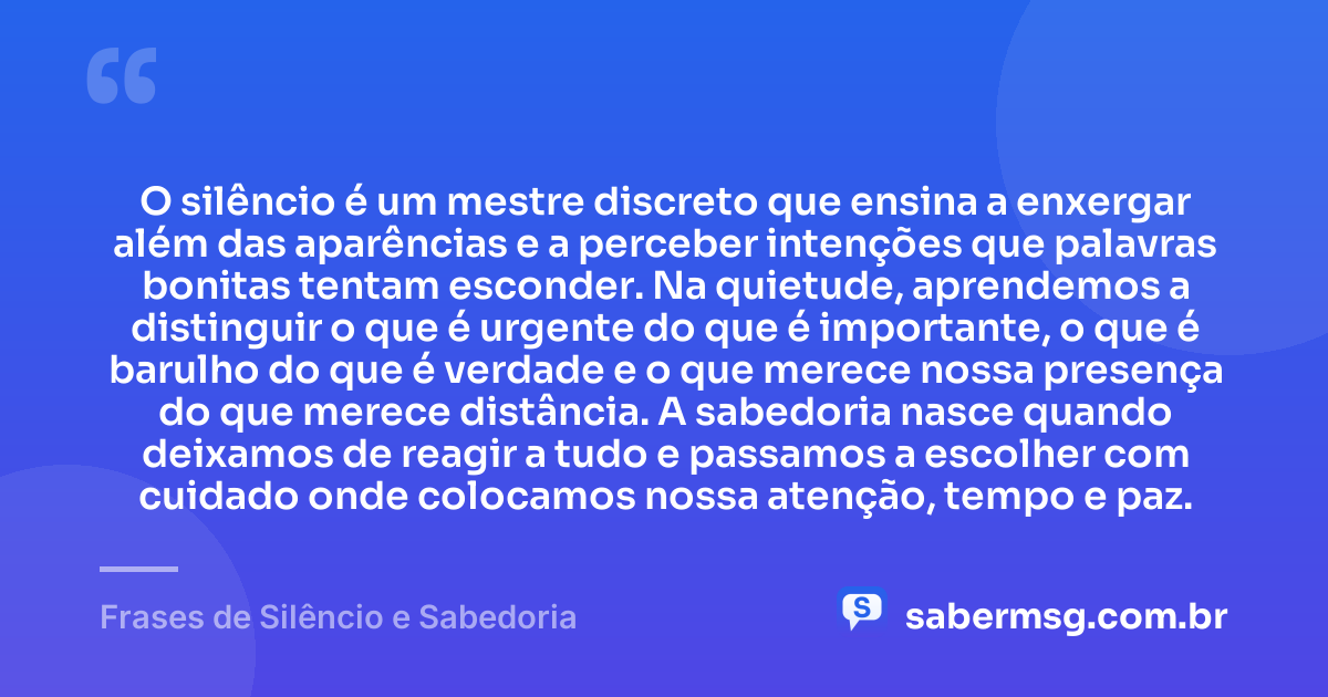 O silêncio é um mestre discreto que ensina a enxergar além das aparências e a perceber intenções que palavras bonitas tentam esconder. Na quietude, aprendemos a distinguir o que é urgente do que é importante, o que é barulho do que é verdade e o que merece nossa presença do que merece distância. A sabedoria nasce quando deixamos de reagir a tudo e passamos a escolher com cuidado onde colocamos nossa atenção, tempo e paz. — Frases de Silêncio e Sabedoria